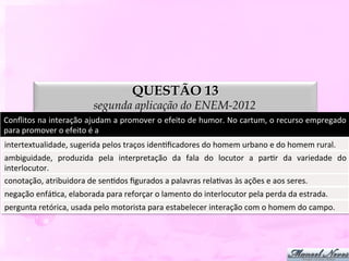 QUESTÃO 13
                                      segunda aplicação do ENEM-2012
Conﬂitos	
   na	
   interação	
   ajudam	
   a	
   promover	
   o	
   efeito	
   de	
   humor.	
   No	
   cartum,	
   o	
   recurso	
   empregado	
  
para	
  promover	
  o	
  efeito	
  é	
  a	
  
intertextualidade,	
  sugerida	
  pelos	
  traços	
  idenDﬁcadores	
  do	
  homem	
  urbano	
  e	
  do	
  homem	
  rural.	
  
ambiguidade,	
   produzida	
   pela	
   interpretação	
   da	
   fala	
   do	
   locutor	
   a	
   parDr	
   da	
   variedade	
   do	
  
interlocutor.	
  
conotação,	
  atribuidora	
  de	
  senDdos	
  ﬁgurados	
  a	
  palavras	
  relaDvas	
  às	
  ações	
  e	
  aos	
  seres.	
  
negação	
  enfáDca,	
  elaborada	
  para	
  reforçar	
  o	
  lamento	
  do	
  interlocutor	
  pela	
  perda	
  da	
  estrada.	
  
pergunta	
  retórica,	
  usada	
  pelo	
  motorista	
  para	
  estabelecer	
  interação	
  com	
  o	
  homem	
  do	
  campo.	
  
 