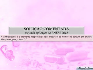 SOLUÇÃO COMENTADA
                                   segunda aplicação do ENEM-2012
A	
   ambiguidade	
   é	
   o	
   elemento	
   responsável	
   pela	
   produção	
   de	
   humor	
   no	
   cartum	
   em	
   análise.
                                                                                                                                      	
  
Marque-­‐se,	
  pois,	
  a	
  letra	
  “b”.	
  
 