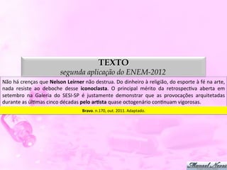 TEXTO
                                          segunda aplicação do ENEM-2012
Não	
   há	
   crenças	
   que	
   Nelson	
  Leirner	
   não	
   destrua.	
   Do	
   dinheiro	
   à	
   religião,	
   do	
   esporte	
   à	
   fé	
   na	
   arte,	
  
nada	
   resiste	
   ao	
   deboche	
   desse	
   iconoclasta.	
   O	
   principal	
   mérito	
   da	
   retrospecDva	
   aberta	
   em	
  
setembro	
   na	
   Galeria	
   do	
   SESI-­‐SP	
   é	
   justamente	
   demonstrar	
   que	
   as	
   provocações	
   arquitetadas	
  
durante	
  as	
  úlDmas	
  cinco	
  décadas	
  pelo	
  arJsta	
  quase	
  octogenário	
  conDnuam	
  vigorosas.	
  
                                                           Bravo.	
  n.170,	
  out.	
  2011.	
  Adaptado.	
  
 