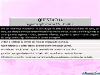 QUESTÃO 14
                                     segunda aplicação do ENEM-2012
Um	
   dos	
   elementos	
   importantes	
   na	
   consDtuição	
   do	
   texto	
   é	
   o	
   desenvolvimento	
   do	
   tema,	
   por	
  
meio,	
  por	
  exemplo	
  do	
  encadeamento	
  de	
  palavras	
  em	
  seu	
  interior.	
  A	
  clareza	
  do	
  tema	
  garante	
  ao	
  
autor	
   que	
   seus	
   objeDvos	
   –	
   narrar,	
   descrever,	
   informar,	
   argumentar,	
   opinar	
   –	
   sejam	
   aDngidos.	
  
No	
  parágrafo	
  do	
  arDgo	
  informaDvo,	
  os	
  termos	
  em	
  negrito.	
  
evitam	
  a	
  repeDção	
  de	
  termos	
  por	
  meio	
  do	
  emprego	
  de	
  sinônimos.	
  
fazem	
  referência	
  a	
  outros	
  arDstas	
  que	
  trabalham	
  com	
  Nelson	
  Leirner.	
  
estabelecem	
  relação	
  entre	
  traços	
  da	
  personalidade	
  do	
  arDsta	
  e	
  suas	
  obras.	
  
garantem	
  a	
  progressão	
  temáDca	
  do	
  texto	
  pelo	
  uso	
  de	
  formas	
  nominais	
  diversas.	
  
introduzem	
  elementos	
  novos,	
  que	
  marcam	
  a	
  mudança	
  na	
  direção	
  argumentaDva	
  do	
  texto.	
  
 