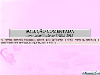 SOLUÇÃO COMENTADA
                                  segunda aplicação do ENEM-2012
As	
   formas	
   nominais	
   destacadas	
   servem	
   para	
   apresentar	
   o	
   tema,	
   mantê-­‐lo,	
   retomá-­‐lo	
   e	
  
acrescentar	
  a	
  ele	
  atributos.	
  Marque-­‐se,	
  pois,	
  a	
  letra	
  “d”.	
  
 
