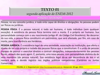 TEXTO 01
                                           segunda aplicação do ENEM-2012
                                                              PESSOAS	
  E	
  SOCIEDADES	
  
Pessoa,	
   no	
   seu	
   conceito	
   jurídico,	
   é	
   todo	
   ente	
   capaz	
   de	
   direitos	
   e	
   obrigações.	
   As	
   pessoas	
   podem	
  
ser	
  ysicas	
  ou	
  jurídicas.	
  
PESSOA	
   FÍSICA:	
   É	
   a	
   pessoa	
   natural;	
   é	
   todo	
   ser	
   humano,	
   é	
   todo	
   indivíduo	
   (sem	
   qualquer	
  
exceção).	
   A	
   existência	
   da	
   pessoa	
   ysica	
   termina	
   com	
   a	
   morte.	
   É	
   o	
   próprio	
   ser	
   humano.	
   Sua	
  
personalidade	
   começa	
   com	
   o	
   seu	
   nascimento	
   (arDgo	
   4º.	
   do	
   Código	
   Civil	
   Brasileiro).	
   No	
   decorrer	
  
da	
  sua	
  vida,	
  a	
  pessoa	
  ysica	
  consDtuirá	
  um	
  patrimônio,	
  que	
  será	
  afastado,	
  por	
  ﬁm,	
  em	
  caso	
  de	
  
morte,	
  para	
  transferência	
  aos	
  herdeiros.	
  
PESSOA	
  JURÍDICA:	
  É	
  a	
  existência	
  legal	
  de	
  uma	
  sociedade,	
  associação	
  ou	
  insDtuição,	
  que	
  aferiu	
  o	
  
direito	
   de	
   ter	
   vida	
   própria	
   e	
   isolada	
   das	
   pessoas	
   ysicas	
   que	
   a	
   consDtuíram.	
   É	
   a	
   união	
   de	
   pessoas	
  
capazes	
  de	
  possuir	
  e	
  exercitar	
  direitos	
  e	
  contrair	
  obrigações,	
  independentemente	
  das	
  pessoas	
  
ysicas,	
  através	
  das	
  quais	
  agem.	
  É,	
  portanto,	
  uma	
  nova	
  pessoa,	
  com	
  personalidade	
  disDnta	
  da	
  de	
  
seus	
   membros	
   (da	
   pessoa	
   natural).	
   Sua	
   existência	
   legal	
   dá-­‐se	
   em	
   decorrência	
   de	
   leis	
   e	
   só	
  
nascerá	
   após	
   o	
   devido	
   registro	
   nos	
   órgãos	
   públicos	
   competentes	
   (Cartórios	
   ou	
   Juntas	
  
Comerciais).	
  
                          POLONI,	
  A.	
  S.	
  Disponível	
  em:	
  h5p://uj.novaprolink.com.br.	
  Acesso	
  em:	
  30	
  ago.	
  2011.	
  
 
