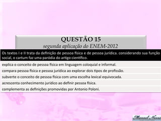 QUESTÃO 15
                                           segunda aplicação do ENEM-2012
Os	
   textos	
   I	
   e	
   II	
   trata	
   da	
   deﬁnição	
   de	
   pessoa	
   ysica	
   e	
   de	
   pessoa	
   jurídica.	
   considerando	
   sua	
   função	
  
social,	
  o	
  cartum	
  faz	
  uma	
  paródia	
  do	
  arDgo	
  cienpﬁco.	
  
explica	
  o	
  conceito	
  de	
  pessoa	
  ysica	
  em	
  linguagem	
  coloquial	
  e	
  informal.	
  
compara	
  pessoa	
  ysica	
  e	
  pessoa	
  jurídica	
  ao	
  explorar	
  dois	
  Dpos	
  de	
  proﬁssão.	
  
subverte	
  o	
  conceito	
  de	
  pessoa	
  ysica	
  com	
  uma	
  escolha	
  lexical	
  equivocada.	
  
acrescenta	
  conhecimento	
  jurídico	
  ao	
  deﬁnir	
  pessoa	
  ysica.	
  
complementa	
  as	
  deﬁnições	
  promovidas	
  por	
  Antonio	
  Poloni.	
  
 