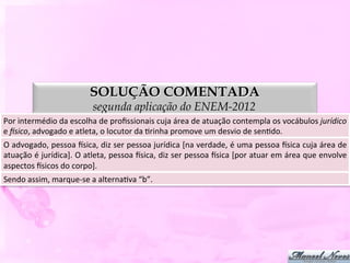 SOLUÇÃO COMENTADA
                                      segunda aplicação do ENEM-2012
Por	
  intermédio	
  da	
  escolha	
  de	
  proﬁssionais	
  cuja	
  área	
  de	
  atuação	
  contempla	
  os	
  vocábulos	
  jurídico	
  
e	
  Psico,	
  advogado	
  e	
  atleta,	
  o	
  locutor	
  da	
  Drinha	
  promove	
  um	
  desvio	
  de	
  senDdo.	
  
O	
  advogado,	
  pessoa	
  ysica,	
  diz	
  ser	
  pessoa	
  jurídica	
  [na	
  verdade,	
  é	
  uma	
  pessoa	
  ysica	
  cuja	
  área	
  de  	
  
atuação	
  é	
  jurídica].	
  O	
  atleta,	
  pessoa	
  ysica,	
  diz	
  ser	
  pessoa	
  ysica	
  [por	
  atuar	
  em	
  área	
  que	
  envolve	
  
aspectos	
  ysicos	
  do	
  corpo].	
  
Sendo	
  assim,	
  marque-­‐se	
  a	
  alternaDva	
  “c”.	
  
 