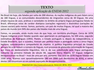 TEXTO
                                       segunda aplicação do ENEM-2012
No	
  Brasil	
  de	
  hoje,	
  são	
  falados	
  por	
  volta	
  de	
  200	
  idiomas.	
  As	
  nações	
  indígenas	
  do	
  país	
  falam	
  cerca	
  
de	
   180	
   línguas,	
   e	
   as	
   comunidades	
   descendentes	
   de	
   imigrantes	
   cerca	
   de	
   30	
   línguas.	
   Há	
   uma	
  
ampla	
  riqueza	
  de	
  usos,	
  práDcas	
  e	
  variedades	
  no	
  âmbito	
  da	
  própria	
  língua	
  portuguesa	
  falada	
  no	
  
Brasil,	
   diferenças	
   estas	
   de	
   caráter	
   diatópico	
   (variações	
   regionais)	
   e	
   diastráDco	
   (variações	
   de	
  
classes	
  sociais)	
  pelo	
  menos.	
  Somos,	
  portanto,	
  um	
  país	
  de	
  muitas	
  línguas,	
  tal	
  qual	
  a	
  maioria	
  dos	
  
países	
  do	
  mundo	
  (em	
  94%	
  dos	
  países	
  são	
  faladas	
  mais	
  de	
  uma	
  língua).	
  
Fomos,	
   no	
   passado,	
   ainda	
   muito	
   mais	
   do	
   que	
   hoje,	
   um	
   território	
   plurilíngue.	
   Cerca	
   de	
   1078	
  
línguas	
   indígenas	
   eram	
   faladas	
   quando	
   aqui	
   aportaram	
   os	
   portugueses,	
   há	
   500	
   anos,	
   segundo	
  
esDmaDvas	
   de	
   Rodrigues	
   (1993).	
   Porém,	
   o	
   Estado	
   português	
   e,	
   depois	
   da	
   independência,	
   o	
  
Estado	
   Brasileiro,	
   que	
   o	
   sucedeu,	
   Dveram	
   por	
   políDca	
   impor	
   o	
   português	
   como	
   a	
   única	
   língua	
  
legíDma,	
   considerando-­‐a	
   companheira	
   do	
   império.	
   A	
   políDca	
   linguísDca	
   principal	
   do	
   Estado	
  
sempre	
  foi	
  a	
  de	
  reduzir	
  o	
  número	
  de	
  línguas,	
  num	
  processo	
  de	
  glotocídio	
  (eliminação	
  de	
  línguas)	
  
por	
   meio	
   do	
   deslocamento	
   linguísDco,	
   isto	
   é,	
   de	
   sua	
   subsDtuição	
   pela	
   língua	
   portuguesa.	
  
Somente	
   na	
   primeira	
   metade	
   do	
   século	
   XX,	
   segundo	
   Darcy	
   Ribeiro,	
   67	
   línguas	
   indígenas	
  
desapareceram	
  no	
  Brasil	
  –	
  mais	
  de	
  uma	
  por	
  ano,	
  portanto.	
  Das	
  ceca	
  de	
  1078	
  línguas	
  faladas	
  em	
  
1500	
   anos,	
   ﬁcamos	
   com	
   aproximadamente	
   180	
   em	
   2000	
   (um	
   decréscimo	
   de	
   85%),	
   e	
   várias	
  
destas	
  180	
  encontram-­‐se	
  em	
  estado	
  avançado	
  de	
  desaparecimento.	
  
                                  Disponível	
  em:	
  h5p://www.cultura.gov.br.	
  Aceso	
  em:	
  28	
  fev.	
  2012.	
  
 