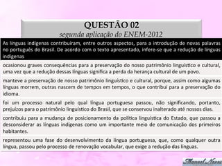 QUESTÃO 02
                                         segunda aplicação do ENEM-2012
As	
  línguas	
  indígenas	
  contribuíram,	
  entre	
  outros	
  aspectos,	
  para	
  a	
  introdução	
  de	
  novas	
  palavras	
  
no	
   português	
   do	
   Brasil.	
   De	
   acordo	
   com	
   o	
   texto	
   apresentado,	
   infere-­‐se	
   que	
   a	
   redução	
   de	
   línguas	
  
indígenas	
  
ocasionou	
  graves	
  consequências	
  para	
  a	
  preservação	
  do	
  nosso	
  patrimônio	
  linguísDco	
  e	
  cultural,          	
  
uma	
  vez	
  que	
  a	
  redução	
  dessas	
  línguas	
  signiﬁca	
  a	
  perda	
  da	
  herança	
  cultural	
  de	
  um	
  povo.	
  
manteve	
   a	
   preservação	
   de	
   nosso	
   patrimônio	
   linguísDco	
   e	
   cultural,	
   porque,	
   assim	
   como	
   algumas
                                                                                                                                          	
  
línguas	
  morrem,	
  outras	
  nascem	
  de	
  tempos	
  em	
  tempos,	
  o	
  que	
  contribui	
  para	
  a	
  preservação	
  do        	
  
idioma.	
  
foi	
   um	
   processo	
   natural	
   pelo	
   qual	
   língua	
   portuguesa	
   passou,	
   não	
   signiﬁcando,	
   portanto,        	
  
prejuízos	
  para	
  o	
  patrimônio	
  linguísDco	
  do	
  Brasil,	
  que	
  se	
  conservou	
  inalterado	
  até	
  nossos	
  dias.	
  
contribuiu	
   para	
   a	
   mudança	
   de	
   posicionamento	
   da	
   políDca	
   linguísDca	
   do	
   Estado,	
   que	
   passou	
   a	
  
desconsiderar	
   as	
   línguas	
   indígenas	
   como	
   um	
   importante	
   meio	
   de	
   comunicação	
   dos	
   primeiros          	
  
habitantes.	
  
representou	
   uma	
   fase	
   do	
   desenvolvimento	
   da	
   língua	
   portuguesa,	
   que,	
   como	
   qualquer	
   outra	
  
língua,	
  passou	
  pelo	
  processo	
  de	
  renovação	
  vocabular,	
  que	
  exige	
  a	
  redução	
  das	
  línguas.	
  
 