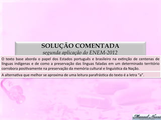 SOLUÇÃO COMENTADA
                                       segunda aplicação do ENEM-2012
O	
   texto	
   base	
   aborda	
   o	
   papel	
   dos	
   Estados	
   português	
   e	
   brasileiro	
   na	
   exDnção	
   de	
   centenas	
   de	
  
línguas	
   indígenas	
   e	
   de	
   como	
   a	
   preservação	
   das	
   línguas	
   faladas	
   em	
   um	
   determinado	
   território      	
  
corrobora	
  posiDvamente	
  na	
  preservação	
  da	
  memória	
  cultural	
  e	
  linguísDca	
  da	
  Nação.	
  
A	
  alternaDva	
  que	
  melhor	
  se	
  aproxima	
  de	
  uma	
  leitura	
  parafrásDca	
  do	
  texto	
  é	
  a	
  letra	
  “a”.	
  
 