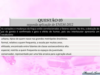 QUESTÃO 03
                                      segunda aplicação do ENEM-2012
As	
  variações	
  e	
  mudanças	
  da	
  língua	
  estão	
  correlacionadas	
  a	
  fatores	
  sociais.	
  Na	
  Dra,	
  a	
  dedução	
  do	
  
pai	
   da	
   garota	
   é	
   conﬁrmada	
   e	
   gera	
   o	
   efeito	
   de	
   humor,	
   pois	
   seu	
   interlocutor	
   apresenta	
   um	
  
vocabulário	
  
urbano,	
  ppico	
  de	
  quem	
  nasce	
  nas	
  grandes	
  metrópoles	
  brasileiras.	
  
formal,	
  relaDvo	
  a	
  quem	
  frequenta,	
  a	
  escola	
  por	
  muitos	
  anos.	
  
eliDzado,	
  encontrado	
  entre	
  falantes	
  de	
  classe	
  socioeconômica	
  alta.	
  
especial,	
  restrito	
  a	
  quem	
  frequenta	
  os	
  espaços	
  da	
  juventude.	
  
conservador,	
  representado	
  por	
  uma	
  fala	
  arcaica	
  para	
  a	
  geração	
  atual.	
  
 
