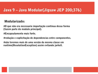 Java 9 – Java Modular(Jigsaw JEP 200;376)
Modularizado:
#O que não era necessario importação continua dessa forma
(fazem parte do modulo principal).
#Encapsulamento mais forte.
#redução e explicitação de dependencias entre componentes.
#não teremos mais de uma versão da mesma classe em
runtime(ResolutionException) assim evitando jarhell.
 
