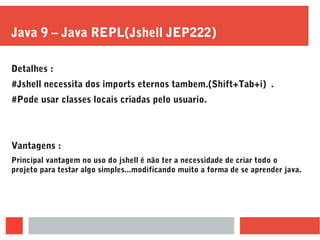 Java 9 – Java REPL(Jshell JEP222)
Detalhes :
#Jshell necessita dos imports eternos tambem.(Shift+Tab+i) .
#Pode usar classes locais criadas pelo usuario.
Vantagens :
Principal vantagem no uso do jshell é não ter a necessidade de criar todo o
projeto para testar algo simples...modificando muito a forma de se aprender java.
 