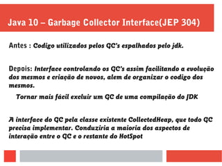 Java 10 – Garbage Collector Interface(JEP 304)
Antes : Codigo utilizados pelos GC’s espalhados pelo jdk.
Depois: Interface controlando os GC’s assim facilitando a evolução
dos mesmos e criação de novos, alem de organizar o codigo dos
mesmos.
Tornar mais fácil excluir um GC de uma compilação do JDK
A interface do GC pela classe existente CollectedHeap, que todo GC
precisa implementar. Conduziria a maioria dos aspectos de
interação entre o GC e o restante do HotSpot
 