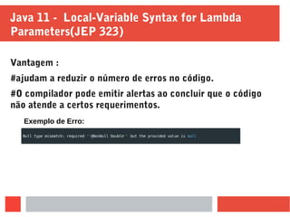 Java 11 - Local-Variable Syntax for Lambda
Parameters(JEP 323)
Vantagem :
#ajudam a reduzir o número de erros no código.
#O compilador pode emitir alertas ao concluir que o código
não atende a certos requerimentos.
Exemplo de Erro:
 