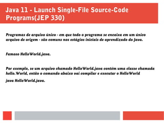 Programas de arquivo único - em que todo o programa se encaixa em um único
arquivo de origem - são comuns nos estágios iniciais de aprendizado do Java.
Famoso HelloWorld.java.
Por exemplo, se um arquivo chamado HelloWorld.java contém uma classe chamada
hello.World, então o comando abaixo vai compilar e executar o HelloWorld
java HelloWorld.java.
Java 11 - Launch Single-File Source-Code
Programs(JEP 330)
 