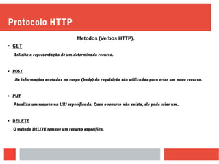 Protocolo HTTP
● GET
Solicita a representação de um determinado recurso.
● POST
As informações enviadas no corpo (body) da requisição são utilizadas para criar um novo recurso.
● PUT
Atualiza um recurso na URI especificada. Caso o recurso não exista, ele pode criar um..
● DELETE
O método DELETE remove um recurso específico.
Metodos (Verbos HTTP).
 