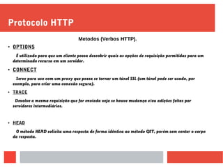 Protocolo HTTP
● OPTIONS
É utilizado para que um cliente possa descobrir quais as opções de requisição permitidas para um
determinado recurso em um servidor.
● CONNECT
Serve para uso com um proxy que possa se tornar um túnel SSL (um túnel pode ser usado, por
exemplo, para criar uma conexão segura).
● TRACE
Devolve a mesma requisição que for enviada veja se houve mudança e/ou adições feitas por
servidores intermediários.
● HEAD
O método HEAD solicita uma resposta de forma idêntica ao método GET, porém sem conter o corpo
da resposta.
Metodos (Verbos HTTP).
 