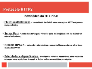 Protocolo HTTP2
●
Fluxos multiplexados - capacidade de dividir uma mensagem HTTP em frames
independentes;
●
Server Push - pode mandar alguns recursos para o navegador sem ele mesmo ter
requisitado ainda;
● Headers HPACK - os headers são binários e comprimidos usando um algoritmo
chamado HPACK
● Prioridades e dependências - priorizar os recursos necessários para o usuário
começar a ver a página e interagir e deixar coisas secundárias pra depois;
novidades do HTTP 2.0
 