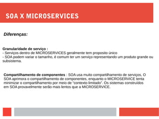 SOA X MICROSERVICES
Diferenças:
Granularidade de serviço :
- Serviços dentro de MICROSERVICES geralmente tem proposito único
- SOA podem variar o tamanho, é comum ter um serviço representando um produto grande ou
subsistema.
Compartilhamento de componentes : SOA usa muito compartilhamento de serviços, O
SOA aprimora o compartilhamento de componentes, enquanto o MICROSERVICE tenta
minimizar o compartilhamento por meio de “contexto limitado”. Os sistemas construídos
em SOA provavelmente serão mais lentos que a MICROSERVICE.
 
