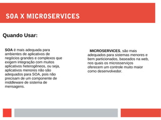 SOA X MICROSERVICES
MICROSERVICES, são mais
adequados para sistemas menores e
bem particionados, baseados na web,
nos quais os microsserviços
oferecem um controle muito maior
como desenvolvedor.
Quando Usar:
SOA é mais adequada para
ambientes de aplicativos de
negócios grandes e complexos que
exigem integração com muitos
aplicativos heterogêneos, ou seja,
aplicativos menores não são
adequados para SOA, pois não
precisam de um componente de
middleware de sistema de
mensagens.
 