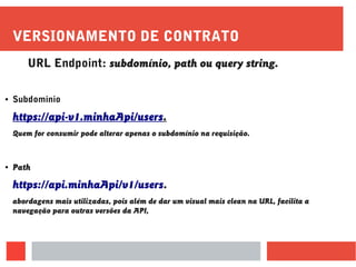 VERSIONAMENTO DE CONTRATO
URL Endpoint: subdomínio, path ou query string.
● Subdominio
https://api-v1.minhaApi/users.
Quem for consumir pode alterar apenas o subdomínio na requisição.
● Path
https://api.minhaApi/v1/users.
abordagens mais utilizadas, pois além de dar um visual mais clean na URL, facilita a
navegação para outras versões da API,
 