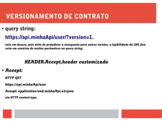 VERSIONAMENTO DE CONTRATO
● query string:
https://api.minhaApi/user/?version=1.
caiu em desuso, pois além de prejudicar a navegação para outras versões, a legibilidade da URL fica
ruim em cenários de muitos parâmetros na query string.
HEADER:Accept,header customizado
● Accept:
HTTP GET
https://api.minhaApi/user
Accept: application/vnd.minhaApi.v2+json
via HTTP content-type.
 