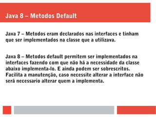 Java 8 – Metodos Default
Java 7 – Metodos eram declarados nas interfaces e tinham
que ser implementados na classe que a utilizava.
Java 8 – Metodos default permitem ser implementados na
interfaces fazendo com que não há a necessidade da classe
abaixo implementa-lo. E ainda podem ser sobrescritos.
Facilita a manutenção, caso necessite alterar a interface não
será necessario alterar quem a implementa.
 