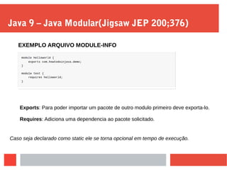 Java 9 – Java Modular(Jigsaw JEP 200;376)
EXEMPLO ARQUIVO MODULE-INFO
Exports: Para poder importar um pacote de outro modulo primeiro deve exporta-lo.
Requires: Adiciona uma dependencia ao pacote solicitado.
Caso seja declarado como static ele se torna opcional em tempo de execução.
 