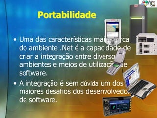 Portabilidade
• Uma das características mais marcantes
do ambiente .Net é a capacidade de
criar a integração entre diversos
ambientes e meios de utilização de
software.
• A integração é sem dúvida um dos
maiores desafios dos desenvolvedores
de software.
 