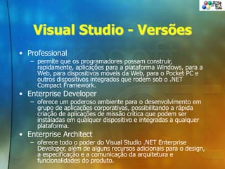 Visual Studio - Versões
• Professional
– permite que os programadores possam construir,
rapidamente, aplicações para a plataforma Windows, para a
Web, para dispositivos móveis da Web, para o Pocket PC e
outros dispositivos integrados que rodem sob o .NET
Compact Framework.
• Enterprise Developer
– oferece um poderoso ambiente para o desenvolvimento em
grupo de aplicações corporativas, possibilitando a rápida
criação de aplicações de missão crítica que podem ser
instaladas em qualquer dispositivo e integradas a qualquer
plataforma.
• Enterprise Architect
– oferece todo o poder do Visual Studio .NET Enterprise
Developer, além de alguns recursos adicionais para o design,
a especificação e a comunicação da arquitetura e
funcionalidades do produto.
 