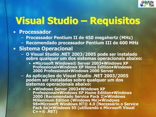 Visual Studio – Requisitos
• Processador
– Processador Pentium II de 450 megahertz (MHz)
– Recomendado processador Pentium III de 600 MHz
• Sistema Operacional
– O Visual Studio .NET 2003/2005 pode ser instalado
sobre qualquer um dos sistemas operacionais abaixo:
• •Microsoft Windows® Server 2003•Windows XP
Professional•Windows XP Home Edition•Windows
2000 Professional•Windows 2000 Server
– As aplicações do Visual Studio .NET 2003/2005
podem ser instaladas sobre qualquer um dos
sistemas operacionais abaixo:
• •Windows Server 2003•Windows XP
Professional•Windows XP Home Edition•Windows
2000 (Recomendado Service Pack 2)•Windows
Millennium Edition (Windows Me)•Windows
98•Microsoft Windows NT® 4.0 (Necessário o Service
Pack 6a)•Windows 95 (utilizando o Microsoft Visual
C++® .NET)
 