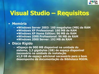 Visual Studio – Requisitos
• Memória
– •Windows Server 2003: 160 megabytes (MB) de RAM
•Windows XP Professional: 160 MB de RAM
•Windows XP Home Edition: 96 MB de RAM
•Windows 2000 Professional: 96 MB de RAM
•Windows 2000 Server: 192 MB de RAM
• Disco Rígido
– •Espaço de 900 MB disponível na unidade do
sistema, 3,3 gigabytes (GB) de espaço disponível
necessário na unidade de instalação
•1,9 GB de espaço adicional necessário para o bom
desempenho da documentação da Biblioteca MSDN.
 