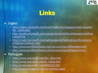 Links
• Ingles:
– http://www.microsoft.com/brasil/msdn/tecnologias/vsnet/visualstu
dio_cobol.aspx
– http://msdn.microsoft.com/vstudio/productinfo/whitepapers/defaul
t.aspx#top
– http://msdn.microsoft.com/netframework/technologyinfo/versionc
omparison/default.aspx
– http://www.port80software.com/surveys/top1000webservers/
– http://www.port80software.com/surveys/top1000appservers/
• Portugues
– http://www.macoratti.net/vbn_nfwk.htm
– http://www.macoratti.net/vb_mono.htm
– http://www.macoratti.net/d060102.htm
– http://www.devaspnet.com.br/comeco.aspx
 
