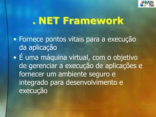. NET Framework
• Fornece pontos vitais para a execução
da aplicação
• É uma máquina virtual, com o objetivo
de gerenciar a execução de aplicações e
fornecer um ambiente seguro e
integrado para desenvolvimento e
execução
 