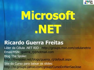 Microsoft
.NET
Ricardo Guerra Freitas
Líder da Célula .NET RIO - http://groups.msn.com/celulanetrio
Email/MSN: guerra_rj@hotmail.com
Blog The Spoke:
http://thespoke.net/blogs/guerra_rj/default.aspx
Site do Curso para baixar os slides:
http://br.groups.yahoo.com/group/CursoDotNetSaoJose
 