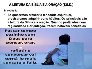 A LEITURA DA BÍBLIA E A ORAÇÃO (T.S.D.)
Introdução:
• Se quisermos crescer e ter saúde espiritual,
precisaremos adquirir bons hábitos. Os principais são
a leitura da Bíblia e a oração. Quando praticados com
regularidade e orientação, trazem notáveis benefícios
ao discípulo de Jesus.
 
