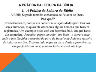 A PRÁTICA DA LEITURA DA BÍBLIA
1. A Prática da Leitura da Bíblia
A Bíblia Sagrada também é chamada de Palavra de Deus.
Por quê?
Primeiramente, porque ela contém revelações dadas por Deus aos
seres humanos, as quais ele ordenou a alguns homens que fossem
registradas. Um exemplo disso está em Jeremias 36.2, em que Deus
diz ao profeta: Jeremias, pegue um rolo - um livro - e escreva nele
tudo o que lhe falei a respeito do povo de Israel e de Judá e a respeito
de todas as nações. Escreva tudo o que eu disse desde a primeira vez
em que falei com você, quando Josias era rei, até hoje.
 
