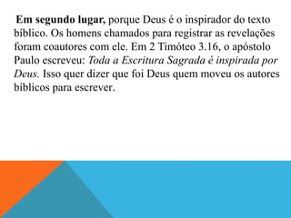 Em segundo lugar, porque Deus é o inspirador do texto
bíblico. Os homens chamados para registrar as revelações
foram coautores com ele. Em 2 Timóteo 3.16, o apóstolo
Paulo escreveu: Toda a Escritura Sagrada é inspirada por
Deus. Isso quer dizer que foi Deus quem moveu os autores
bíblicos para escrever.
 