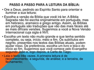PASSO A PASSO PARA A LEITURA DA BÍBLIA:
• Ore a Deus, pedindo ao Espírito Santo para orientar e
iluminar a sua leitura;
• Escolha a versão da Bíblia que você irá ler. A Bíblia
Sagrada não foi escrita originalmente em português, mas
em hebraico, aramaico e grego antigo. Assim, as Bíblias
em português são traduções que vão das mais fáceis até
as mais difíceis versões. Sugerimos a você a Nova Versão
Internacional cuja sigla é NVI;
• Escolha um texto não muito grande e que tenha sentido
completo, ou seja, início, meio e fim. Os subtítulos em
negrito, presentes nos textos das Bíblias atuais, podem
ajudar nisso. De preferência, escolha um livro e leia-o do
início ao fim. Sugerimos que você comece pelo Evangelho
segundo João e, logo depois, a Carta de Tiago;
• Leia o texto três vezes. A primeira leitura é de
reconhecimento; a segunda, de análise; e a terceira, de
fechamento;
 