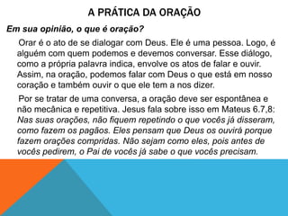 A PRÁTICA DA ORAÇÃO
Em sua opinião, o que é oração?
Orar é o ato de se dialogar com Deus. Ele é uma pessoa. Logo, é
alguém com quem podemos e devemos conversar. Esse diálogo,
como a própria palavra indica, envolve os atos de falar e ouvir.
Assim, na oração, podemos falar com Deus o que está em nosso
coração e também ouvir o que ele tem a nos dizer.
Por se tratar de uma conversa, a oração deve ser espontânea e
não mecânica e repetitiva. Jesus fala sobre isso em Mateus 6.7,8:
Nas suas orações, não fiquem repetindo o que vocês já disseram,
como fazem os pagãos. Eles pensam que Deus os ouvirá porque
fazem orações compridas. Não sejam como eles, pois antes de
vocês pedirem, o Pai de vocês já sabe o que vocês precisam.
 