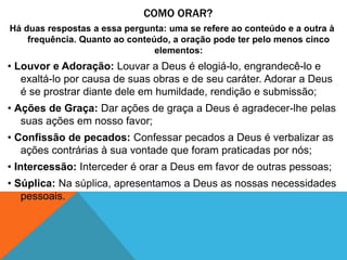 COMO ORAR?
Há duas respostas a essa pergunta: uma se refere ao conteúdo e a outra à
frequência. Quanto ao conteúdo, a oração pode ter pelo menos cinco
elementos:
• Louvor e Adoração: Louvar a Deus é elogiá-lo, engrandecê-lo e
exaltá-lo por causa de suas obras e de seu caráter. Adorar a Deus
é se prostrar diante dele em humildade, rendição e submissão;
• Ações de Graça: Dar ações de graça a Deus é agradecer-lhe pelas
suas ações em nosso favor;
• Confissão de pecados: Confessar pecados a Deus é verbalizar as
ações contrárias à sua vontade que foram praticadas por nós;
• Intercessão: Interceder é orar a Deus em favor de outras pessoas;
• Súplica: Na súplica, apresentamos a Deus as nossas necessidades
pessoais.
 