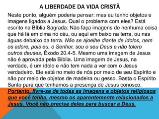 A LIBERDADE DA VIDA CRISTÃ
Neste ponto, alguém poderia pensar: mas eu tenho objetos e
imagens ligados a Jesus. Qual o problema com eles? Está
escrito na Bíblia Sagrada: Não faça imagens de nenhuma coisa
que há lá em cima no céu, ou aqui em baixo na terra, ou nas
águas debaixo da terra. Não se ajoelhe diante de ídolos, nem
os adore, pois eu, o Senhor, sou o seu Deus e não tolero
outros deuses, Êxodo 20.4-5. Mesmo uma imagem de Jesus
não é aprovada pela Bíblia. Uma imagem de Jesus, na
verdade, é um ídolo e não tem nada a ver com o Jesus
verdadeiro. Ele está no meio de nós por meio de seu Espírito e
não por meio de objetos de madeira ou gesso. Basta o Espírito
Santo para que tenhamos a presença de Jesus conosco.
Portanto, livre-se de todas as imagens e objetos religiosos
que você tenha, mesmo os aparentemente relacionados a
Jesus. Você não precisa deles para buscar a Deus.
 