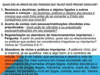 QUAIS SÃO AS ÁREAS DO SEU PASSADO QUE TALVEZ VOCÊ PRECISE CONCLUIR?
1. Renúncia a doutrinas, práticas e objetos ligados a outros
deuses e crenças - As doutrinas, práticas e objetos dos deuses e
crenças que você tinha antes de se converter a Cristo são
compatíveis com sua nova fé?
2. Acerto de contas com pessoas/instituições ofendidas e/ou
prejudicadas - Você pode ter ofendido e ou prejudicado
pessoas/instituições em seu passado?
3. Regularização ou abandono de relacionamentos impróprios –
Pergunta: A partir do padrão bíblico, quais são os relacionamentos
ou práticas que podem ser considerados irregulares ou impróprios?
Vamos ler 1Coríntios 6.9-11 .
4. Abandono de vícios e práticas impróprias - A palavra vício, por
si mesma, já se qualifica: não é algo bom; é o contrário de
virtude. Vício é um hábito que escraviza e destrói a vida de
uma pessoa. Os mais comuns em nossa sociedade são os
relacionados às chamadas drogas legais, bebidas alcoólicas e
cigarro, e às drogas ilegais, maconha, cocaína, crack etc. Além
desses, há também o vício em jogos, comida, sexo etc. Vamos
 