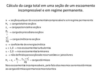 Cálculo da carga total em uma seção de um escoamento
        incompressível e em regime permanente.

x  seção qualquer do escoamentoincompressível e em regime permanente
Hx  carga totalna seção x
z x  carga potencialna seção x
px
    carga de pressãona seção x
 
v2
 x
    carga cinética na seção x
2g
  coeficiente de energia cinética
  1,0  nos escoamento turbulentos
                       s
  2,0  nos escoamento laminares
                        s
  não definido para seçõesde reservatór e jatos livres
                                        ios
           p x  x  v2
Hx  z x            x
                         cargas térmicas
                 2g
Nos escoamento incompressíveis, pelo fato dos mesmos seremisotérmicos
             s
as cargas térmicas permanecemconstantes
                                      .
 