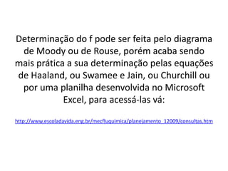 Determinação do f pode ser feita pelo diagrama
 de Moody ou de Rouse, porém acaba sendo
mais prática a sua determinação pelas equações
de Haaland, ou Swamee e Jain, ou Churchill ou
 por uma planilha desenvolvida no Microsoft
            Excel, para acessá-las vá:
http://www.escoladavida.eng.br/mecfluquimica/planejamento_12009/consultas.htm
 
