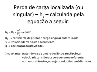 Perda de carga localizada (ou
      singular) – hs – calculada pela
            equação a seguir:
           v2
hS  K S      onde :
           2g
K S  coeficiente de perda de carga singular ou localizada
v  velocidade média do escoamento
g  aceleraçãoda gravidade.

Importante: tratando- se de uma redução,ou ampliação, a
             velocidade considerad será sempre a referente
                                  a
             ao menor diâmetro, ou seja,a velocidade média maior.
 