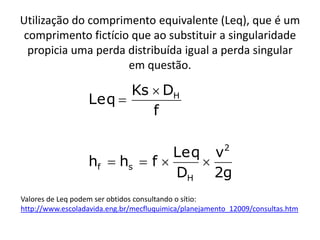 Utilização do comprimento equivalente (Leq), que é um
 comprimento fictício que ao substituir a singularidade
  propicia uma perda distribuída igual a perda singular
                     em questão.

                        Ks  DH
                  Leq 
                           f

                                                        2
                                Leq v
                  hf  hs  f     
                                DH 2g
Valores de Leq podem ser obtidos consultando o sítio:
http://www.escoladavida.eng.br/mecfluquimica/planejamento_12009/consultas.htm
 