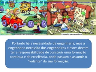 Mas a engenharia necessita dos engenheiros e estes devem ter a responsabilidade de construir uma formação contínu




          Portanto há a necessidade da engenharia, mas a
        engenharia necessita dos engenheiros e estes devem
         ter a responsabilidade de construir uma formação
         contínua e de excelência, onde passam a assumir o
                     “volante” da sua formação.
 