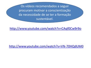Os vídeos recomendados a seguir
     procuram motivar a conscientização
     da necessidade de se ter a formação
                 sustentável.

http://www.youtube.com/watch?v=CAqf0Cw9r9o




http://www.youtube.com/watch?v=VN-70HQdUM0
 