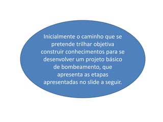 Inicialmente o caminho que se
     pretende trilhar objetiva
construir conhecimentos para se
 desenvolver um projeto básico
      de bombeamento, que
       apresenta as etapas
 apresentadas no slide a seguir.
 