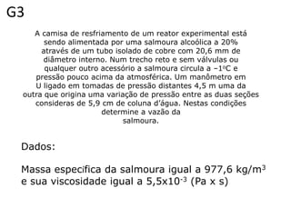 G3
    A camisa de resfriamento de um reator experimental está
       sendo alimentada por uma salmoura alcoólica a 20%
      através de um tubo isolado de cobre com 20,6 mm de
       diâmetro interno. Num trecho reto e sem válvulas ou
       qualquer outro acessório a salmoura circula a –1oC e
    pressão pouco acima da atmosférica. Um manômetro em
    U ligado em tomadas de pressão distantes 4,5 m uma da
 outra que origina uma variação de pressão entre as duas seções
    consideras de 5,9 cm de coluna d’água. Nestas condições
                      determine a vazão da
                            salmoura.


 Dados:

 Massa específica da salmoura igual a 977,6 kg/m3
 e sua viscosidade igual a 5,5x10-3 (Pa x s)
 