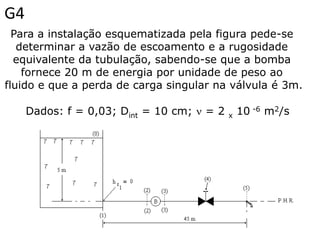 G4
  Para a instalação esquematizada pela figura pede-se
   determinar a vazão de escoamento e a rugosidade
  equivalente da tubulação, sabendo-se que a bomba
    fornece 20 m de energia por unidade de peso ao
fluido e que a perda de carga singular na válvula é 3m.

     Dados: f = 0,03; Dint = 10 cm;  = 2   x   10 -6 m2/s
 